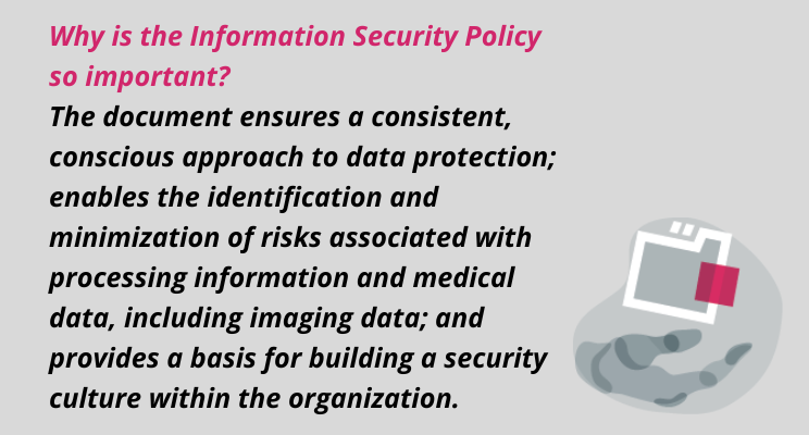ISO/IEC 27001 quotation: Why is the Information Security Policy so important? The document ensures a consistent, conscious approach to data protection; enables the identification and minimization of risks associated with processing information and medical data, including imaging data; and provides a basis for building a security culture within the organization.