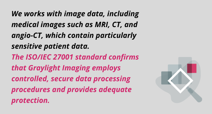ISO/IEC 27001  quotation: We works with image data, including medical images such as MRI, CT, and angio-CT, which contain particularly sensitive patient data. The ISO/IEC 27001 standard confirms that Graylight Imaging employs controlled, secure data processing procedures and provides adequate protection.